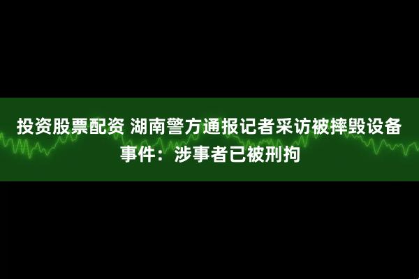 投资股票配资 湖南警方通报记者采访被摔毁设备事件：涉事者已被刑拘