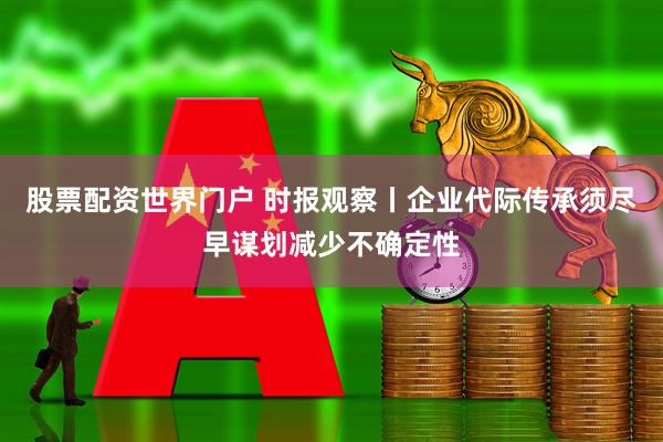 股票配资世界门户 时报观察丨企业代际传承须尽早谋划减少不确定性