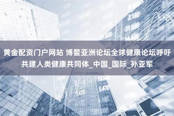 黄金配资门户网站 博鳌亚洲论坛全球健康论坛呼吁共建人类健康共同体_中国_国际_孙亚军