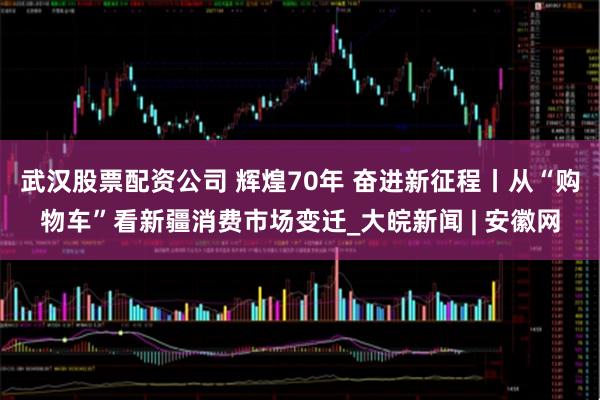 武汉股票配资公司 辉煌70年 奋进新征程丨从“购物车”看新疆消费市场变迁_大皖新闻 | 安徽网